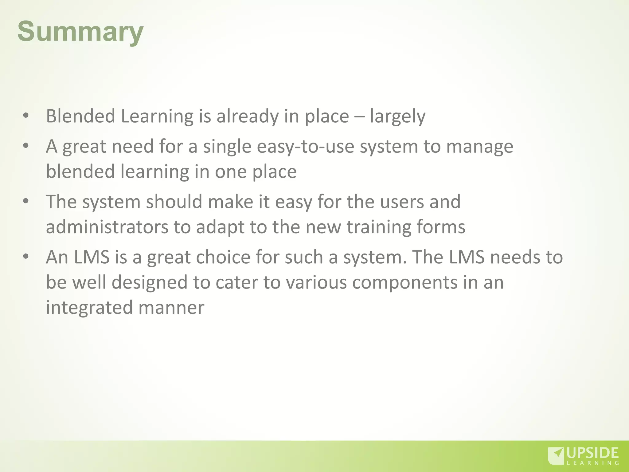 Summary
• Blended Learning is already in place – largely
• A great need for a single easy-to-use system to manage
blended learning in one place
• The system should make it easy for the users and
administrators to adapt to the new training forms
• An LMS is a great choice for such a system. The LMS needs to
be well designed to cater to various components in an
integrated manner
 