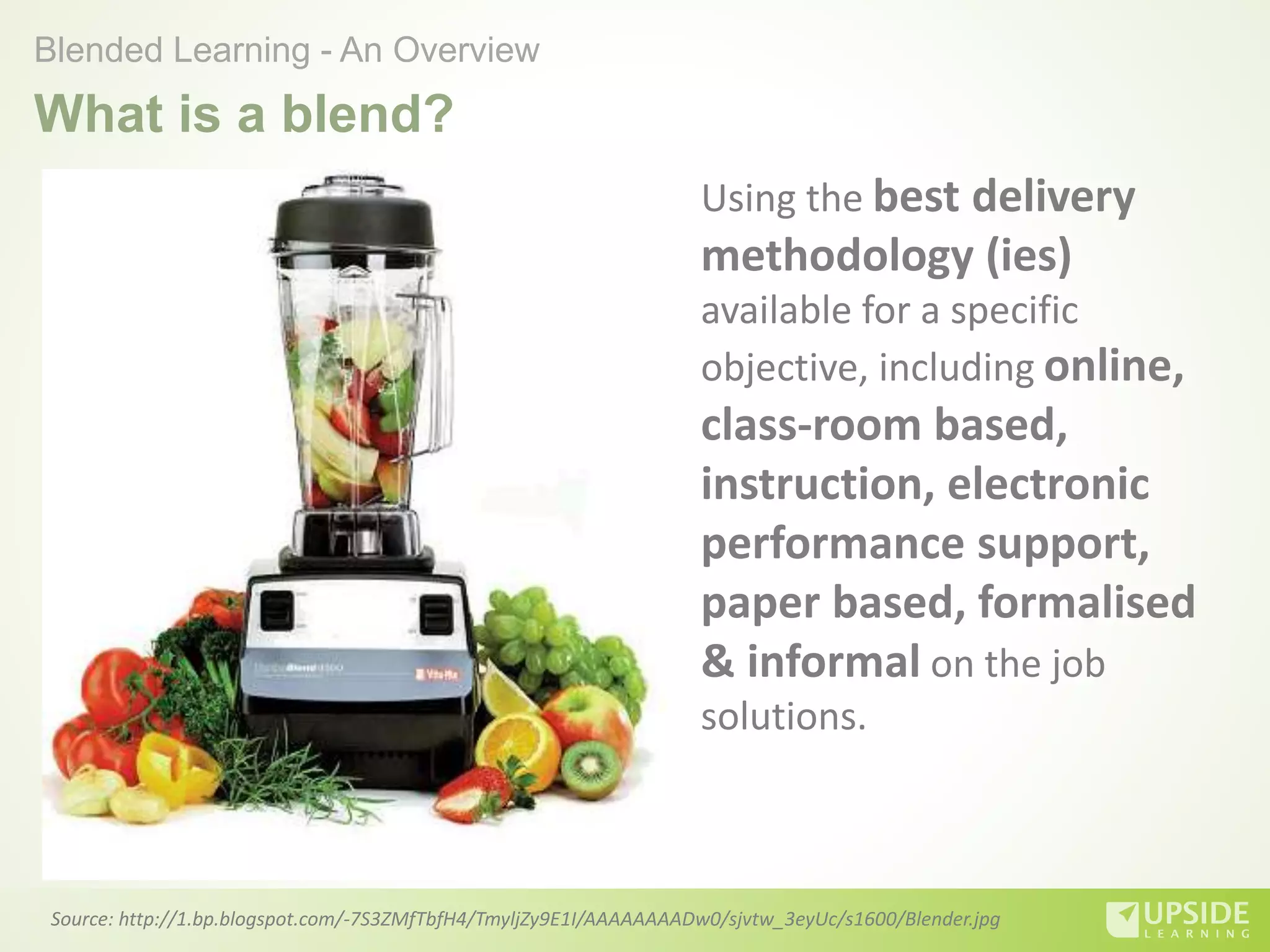 What is a blend?
Source: http://1.bp.blogspot.com/-7S3ZMfTbfH4/TmyljZy9E1I/AAAAAAAADw0/sjvtw_3eyUc/s1600/Blender.jpg
Blended Learning - An Overview
Using the best delivery
methodology (ies)
available for a specific
objective, including online,
class-room based,
instruction, electronic
performance support,
paper based, formalised
& informal on the job
solutions.
 