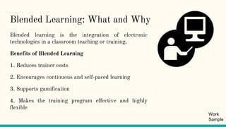 Blended Learning: What and Why
Blended learning is the integration of electronic
technologies in a classroom teaching or training.
Benefits of Blended Learning
1. Reduces trainer costs
2. Encourages continuous and self-paced learning
3. Supports gamification
4. Makes the training program effective and highly
flexible
Work
Sample
 