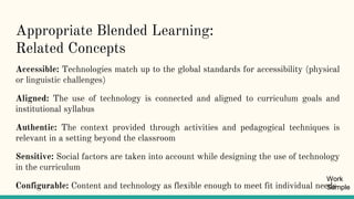 Appropriate Blended Learning:
Related Concepts
Accessible: Technologies match up to the global standards for accessibility (physical
or linguistic challenges)
Aligned: The use of technology is connected and aligned to curriculum goals and
institutional syllabus
Authentic: The context provided through activities and pedagogical techniques is
relevant in a setting beyond the classroom
Sensitive: Social factors are taken into account while designing the use of technology
in the curriculum
Configurable: Content and technology as flexible enough to meet fit individual needs
Work
Sample
 