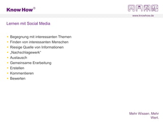 www.knowhow.de
Mehr Wissen. Mehr
Wert.
Lernen mit Social Media
 Begegnung mit interessanten Themen
 Finden von interessanten Menschen
 Riesige Quelle von Informationen
 „Nachschlagewerk“
 Austausch
 Gemeinsame Erarbeitung
 Erstellen
 Kommentieren
 Bewerten
 