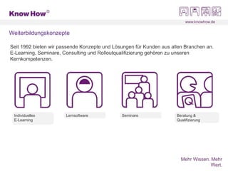 www.knowhow.de
Mehr Wissen. Mehr
Wert.
Weiterbildungskonzepte
Individuelles
E-Learning
Seit 1992 bieten wir passende Konzepte und Lösungen für Kunden aus allen Branchen an.
E-Learning, Seminare, Consulting und Rolloutqualifizierung gehören zu unseren
Kernkompetenzen.
Lernsoftware Seminare Beratung &
Qualifizierung
 