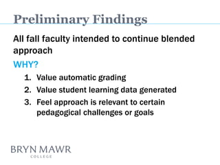 Preliminary Findings 
All fall faculty intended to continue blended approach 
WHY? 
1.Value automatic grading 
2.Value student learning data generated 
3.Feel approach is relevant to certain pedagogical challenges or goals  