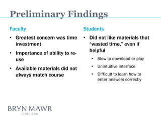 Preliminary Findings 
Faculty 
•Greatest concern was time investment 
•Importance of ability to re- use 
•Available materials did not always match course 
Students 
•Did not like materials that “wasted time,” even if helpful 
•Slow to download or play 
•Unintuitive interface 
•Difficult to learn how to enter answers correctly 
 