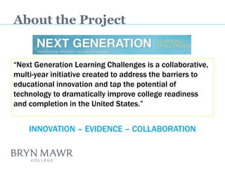 About the Project 
“Next Generation Learning Challenges is a collaborative, multi-year initiative created to address the barriers to educational innovation and tap the potential of technology to dramatically improve college readiness and completion in the United States.” 
INNOVATION – EVIDENCE – COLLABORATION  