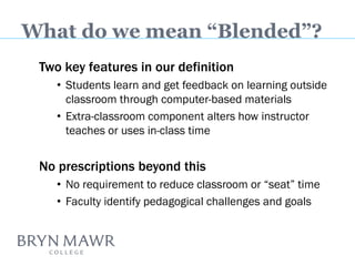 Two key features in our definition 
•Students learn and get feedback on learning outside classroom through computer-based materials 
•Extra-classroom component alters how instructor teaches or uses in-class time 
No prescriptions beyond this 
•No requirement to reduce classroom or “seat” time 
•Faculty identify pedagogical challenges and goals 
What do we mean “Blended”?  