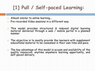 [1] Pull / Self-paced Learning: 
 Almost similar to online learning... 
 Pre-recorded Video sessions in a different way. 
 This model provides structured & indexed digital learning 
material delivered through a web / mobile portal in a planned 
manner. 
 The objective is to mostly provide the learners with supplement 
educational material to be consumed in their own time and pace. 
 The key advantage of this model is access and availability of the 
quality resources, anytime anywhere learning opportunity, and 
self-paced delivery. 
 