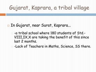 Gujarat, Kaprara, a tribal village 
 In Gujarat, near Surat, Kaprara... 
-a tribal school where 180 students of Std.- 
VIII,IX,X are taking the benefit of this since 
last 2 months. 
-Lack of Teachers in Maths, Science, SS there. 
 