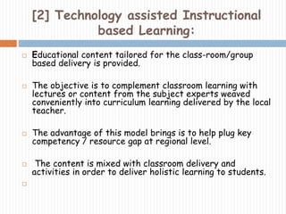 [2] Technology assisted Instructional 
based Learning: 
 Educational content tailored for the class-room/group 
based delivery is provided. 
 The objective is to complement classroom learning with 
lectures or content from the subject experts weaved 
conveniently into curriculum learning delivered by the local 
teacher. 
 The advantage of this model brings is to help plug key 
competency / resource gap at regional level. 
 The content is mixed with classroom delivery and 
activities in order to deliver holistic learning to students. 
 
 