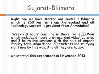 Gujarat-Bilimora 
 Right now we have started one model in Bilimora 
which is 250 km far from Ahmedabad and all 
technology support is provided from Ahmedabad. 
 Weekly 9 hours coaching is there for JEE-Main 
which includes 6 hours pre-recorded video lectures 
and 3 hours live sessions with the help of expert 
faculty form Ahmedabad. 30 students are studying 
right now by this way. And all they are happy. 
 we started this experiment in November 2013. 
 