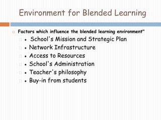 Environment for Blended Learning 
 Factors which influence the blended learning environment" 
● School's Mission and Strategic Plan 
● Network Infrastructure 
● Access to Resources 
● School's Administration 
● Teacher's philosophy 
● Buy-in from students 
 