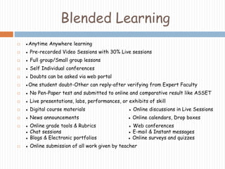 Blended Learning 
 ●Anytime Anywhere learning 
 ● Pre-recorded Video Sessions with 30% Live sessions 
 ● Full group/Small group lessons 
 ● Self Individual conferences 
 ● Doubts can be asked via web portal 
 ●One student doubt-Other can reply-after verifying from Expert Faculty 
 ● No Pen-Paper test and submitted to online and comparative result like ASSET 
 ● Live presentations, labs, performances, or exhibits of skill 
 ● Digital course materials ● Online discussions in Live Sessions 
 ● News announcements ● Online calendars, Drop boxes 
 ● Online grade tools & Rubrics ● Web conferences 
● Chat sessions ● E-mail & Instant messages 
● Blogs & Electronic portfolios ● Online surveys and quizzes 
 ● Online submission of all work given by teacher 
 
