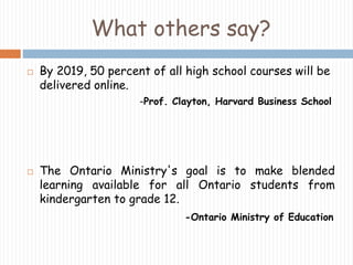 What others say? 
 By 2019, 50 percent of all high school courses will be 
delivered online. 
-Prof. Clayton, Harvard Business School 
 The Ontario Ministry's goal is to make blended 
learning available for all Ontario students from 
kindergarten to grade 12. 
-Ontario Ministry of Education 
 