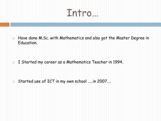 Intro… 
 Have done M.Sc. with Mathematics and also got the Master Degree in 
Education. 
 I Started my career as a Mathematics Teacher in 1994. 
 Started use of ICT in my own school .....in 2007.... 
 