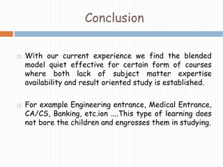 Conclusion 
 With our current experience we find the blended 
model quiet effective for certain form of courses 
where both lack of subject matter expertise 
availability and result oriented study is established. 
 For example Engineering entrance, Medical Entrance, 
CA/CS, Banking, etc.ion ....This type of learning does 
not bore the children and engrosses them in studying. 
 