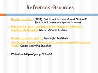 Refrences-Rsources 
 Blended Learning (2004), Dziuban, Hartman J. and Moskal P., 
EDUCAUSE Center for Applied Research 
 Enhancing Student Learning and Retention with Blended 
Learning Class Guides (2010) Amaral & Shank 
 Blended Learning in K-12, Innosight Institute 
 Can College Students Have it All? Learn When and Where they 
Want? Online Learning Insights 
 Website: http://goo.gl/JRmSD 
 