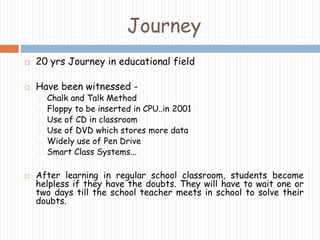 Journey 
 20 yrs Journey in educational field 
 Have been witnessed - 
Chalk and Talk Method 
Floppy to be inserted in CPU..in 2001 
Use of CD in classroom 
Use of DVD which stores more data 
Widely use of Pen Drive 
Smart Class Systems... 
 After learning in regular school classroom, students become 
helpless if they have the doubts. They will have to wait one or 
two days till the school teacher meets in school to solve their 
doubts. 
 