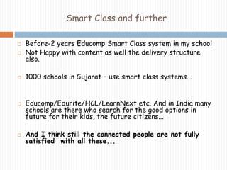 Smart Class and further 
 Before-2 years Educomp Smart Class system in my school 
 Not Happy with content as well the delivery structure 
also. 
 1000 schools in Gujarat – use smart class systems... 
 Educomp/Edurite/HCL/LearnNext etc. And in India many 
schools are there who search for the good options in 
future for their kids, the future citizens... 
 And I think still the connected people are not fully 
satisfied with all these... 
 