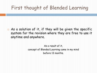 First thought of Blended Learning 
 As a solution of it, if they will be given the specific 
system for the revision where they are free to use it 
anytime and anywhere. 
As a result of it, 
concept of Blended Learning came in my mind 
before 13 months. 
 