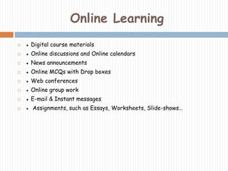 Online Learning 
 ● Digital course materials 
 ● Online discussions and Online calendars 
 ● News announcements 
 ● Online MCQs with Drop boxes 
 ● Web conferences 
 ● Online group work 
 ● E-mail & Instant messages 
 ● Assignments, such as Essays, Worksheets, Slide-shows… 
 