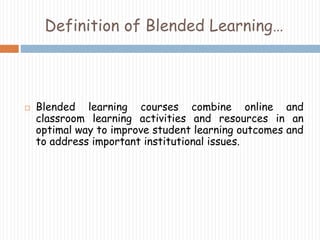 Definition of Blended Learning… 
 Blended learning courses combine online and 
classroom learning activities and resources in an 
optimal way to improve student learning outcomes and 
to address important institutional issues. 
 