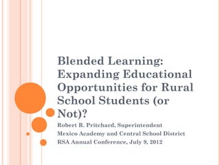 Blended Learning:
Expanding Educational
Opportunities for Rural
School Students (or
Not)?
Robert R. Pritchard, Superintendent
Mexico Academy and Central School District
RSA Annual Conference, July 9, 2012
 