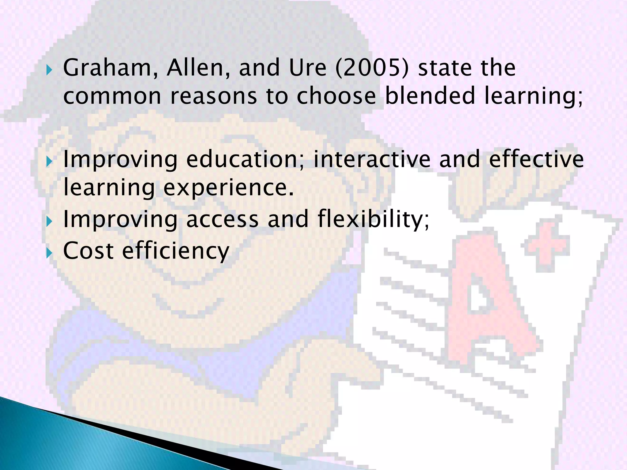    Graham, Allen, and Ure (2005) state the
    common reasons to choose blended learning;

   Improving education; interactive and effective
    learning experience.
   Improving access and flexibility;
   Cost efficiency
 