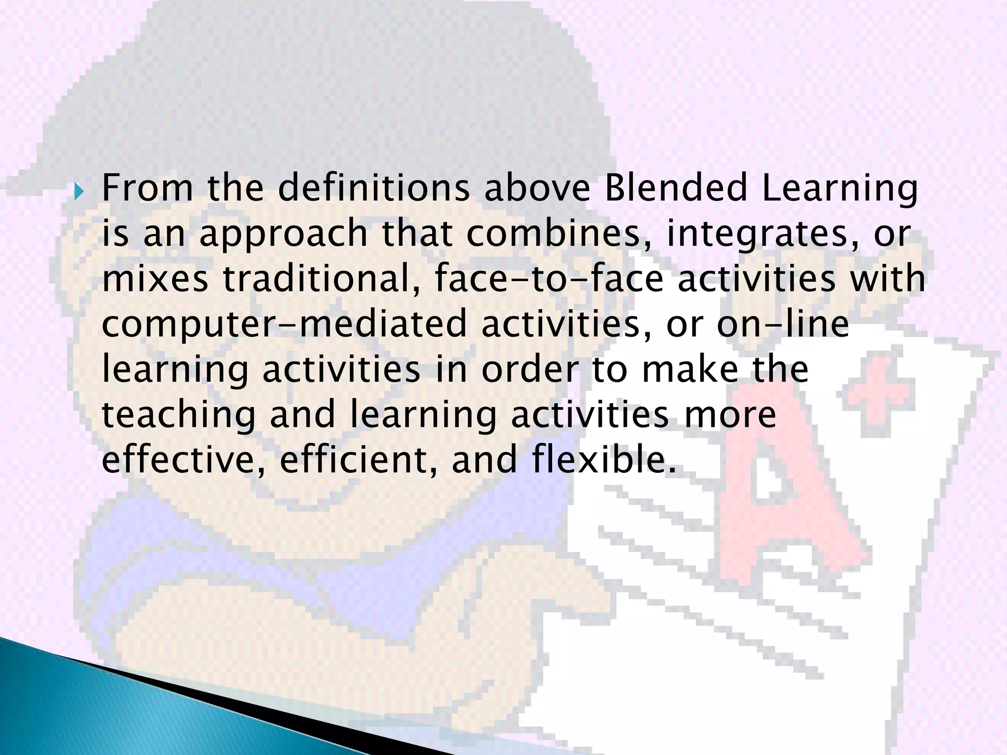    From the definitions above Blended Learning
    is an approach that combines, integrates, or
    mixes traditional, face-to-face activities with
    computer-mediated activities, or on-line
    learning activities in order to make the
    teaching and learning activities more
    effective, efficient, and flexible.
 