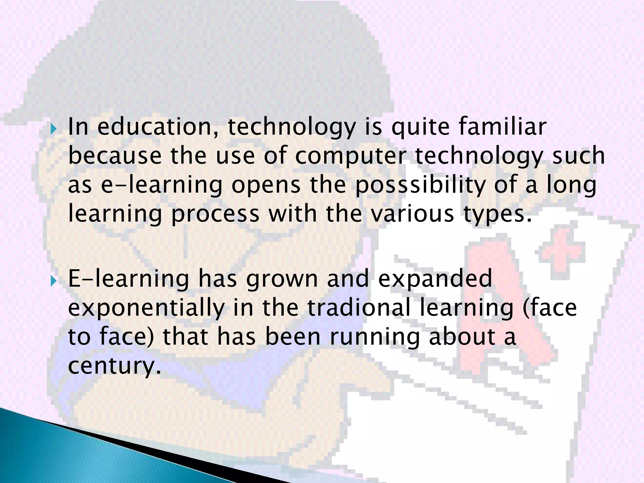    In education, technology is quite familiar
    because the use of computer technology such
    as e-learning opens the posssibility of a long
    learning process with the various types.

   E-learning has grown and expanded
    exponentially in the tradional learning (face
    to face) that has been running about a
    century.
 
