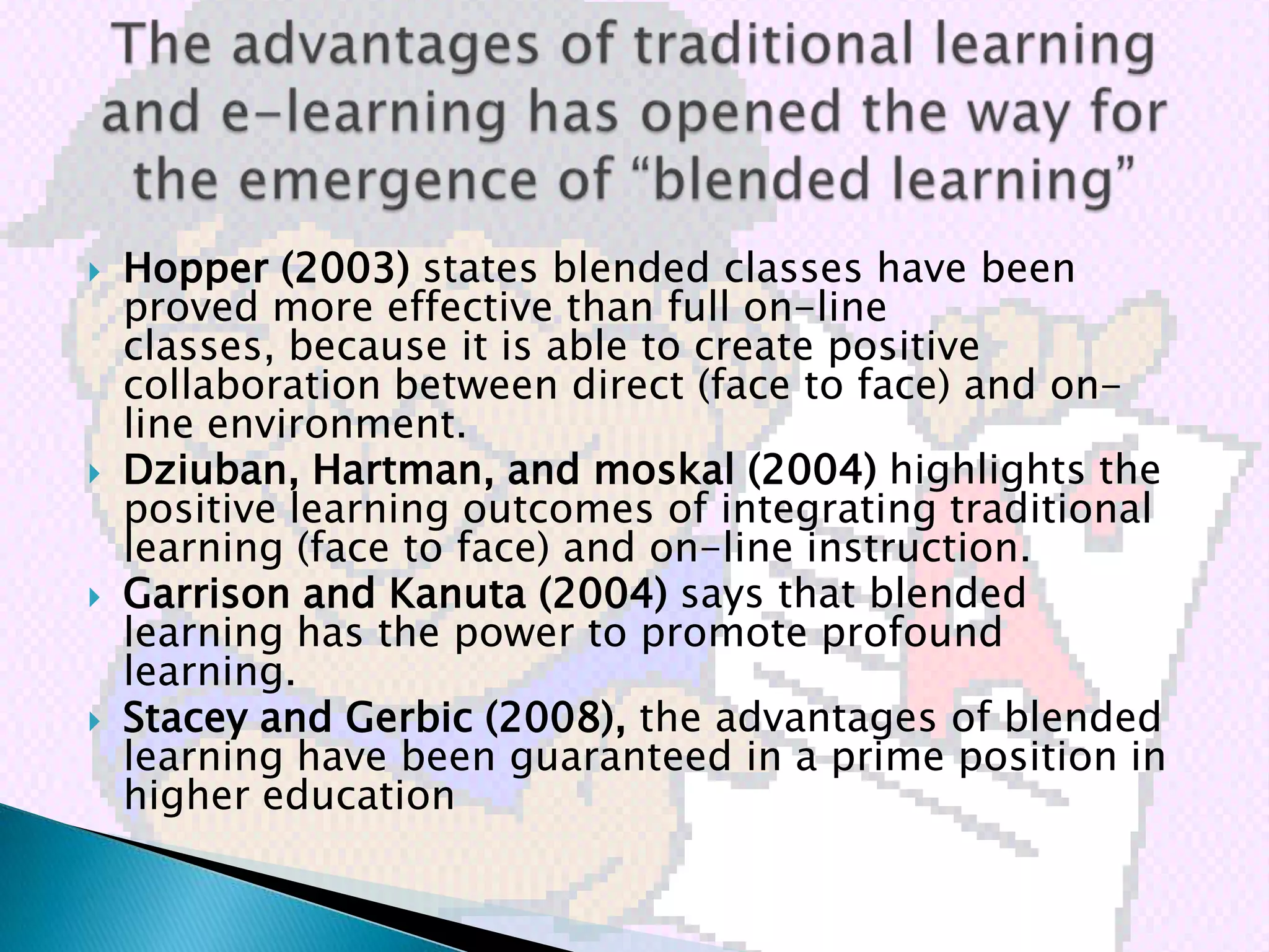   Hopper (2003) states blended classes have been
    proved more effective than full on-line
    classes, because it is able to create positive
    collaboration between direct (face to face) and on-
    line environment.
   Dziuban, Hartman, and moskal (2004) highlights the
    positive learning outcomes of integrating traditional
    learning (face to face) and on-line instruction.
   Garrison and Kanuta (2004) says that blended
    learning has the power to promote profound
    learning.
   Stacey and Gerbic (2008), the advantages of blended
    learning have been guaranteed in a prime position in
    higher education
 