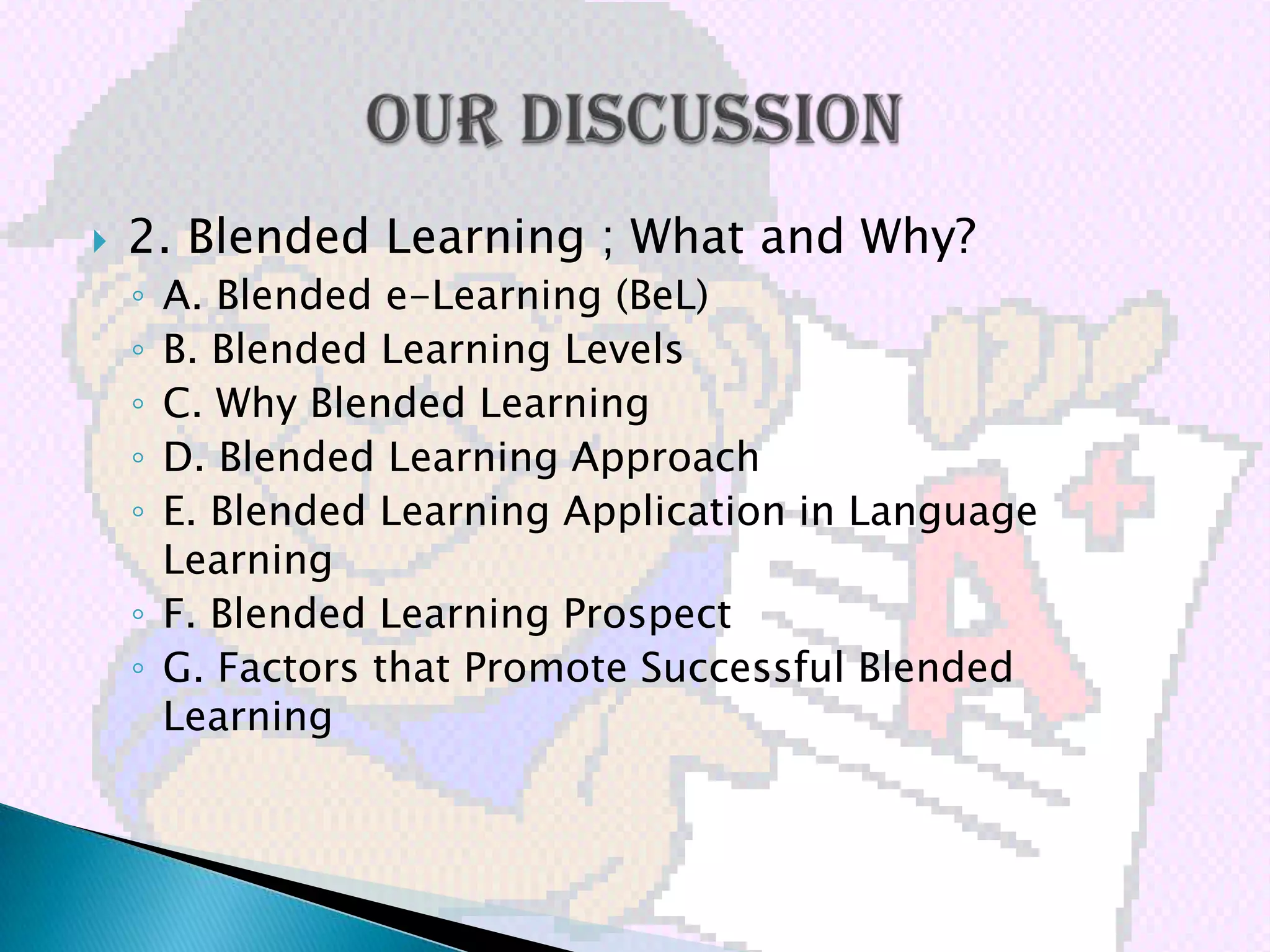    2. Blended Learning ; What and Why?
    ◦ A. Blended e-Learning (BeL)
    ◦ B. Blended Learning Levels
    ◦ C. Why Blended Learning
    ◦ D. Blended Learning Approach
    ◦ E. Blended Learning Application in Language
      Learning
    ◦ F. Blended Learning Prospect
    ◦ G. Factors that Promote Successful Blended
      Learning
 