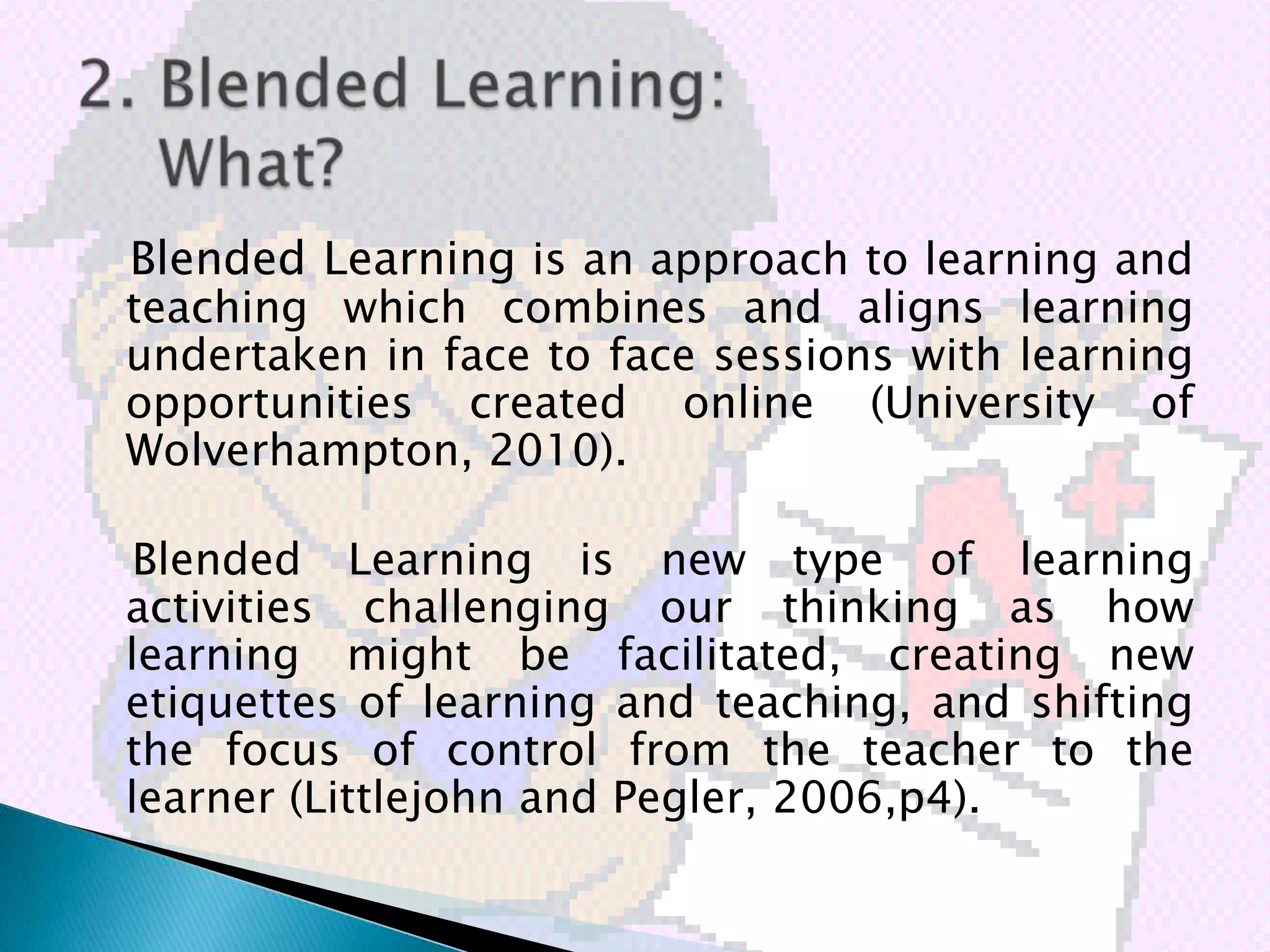 Blended Learning is an approach to learning and
teaching which combines and aligns learning
undertaken in face to face sessions with learning
opportunities created online (University of
Wolverhampton, 2010).

Blended Learning is new type of learning
activities challenging our thinking as how
learning might be facilitated, creating new
etiquettes of learning and teaching, and shifting
the focus of control from the teacher to the
learner (Littlejohn and Pegler, 2006,p4).
 