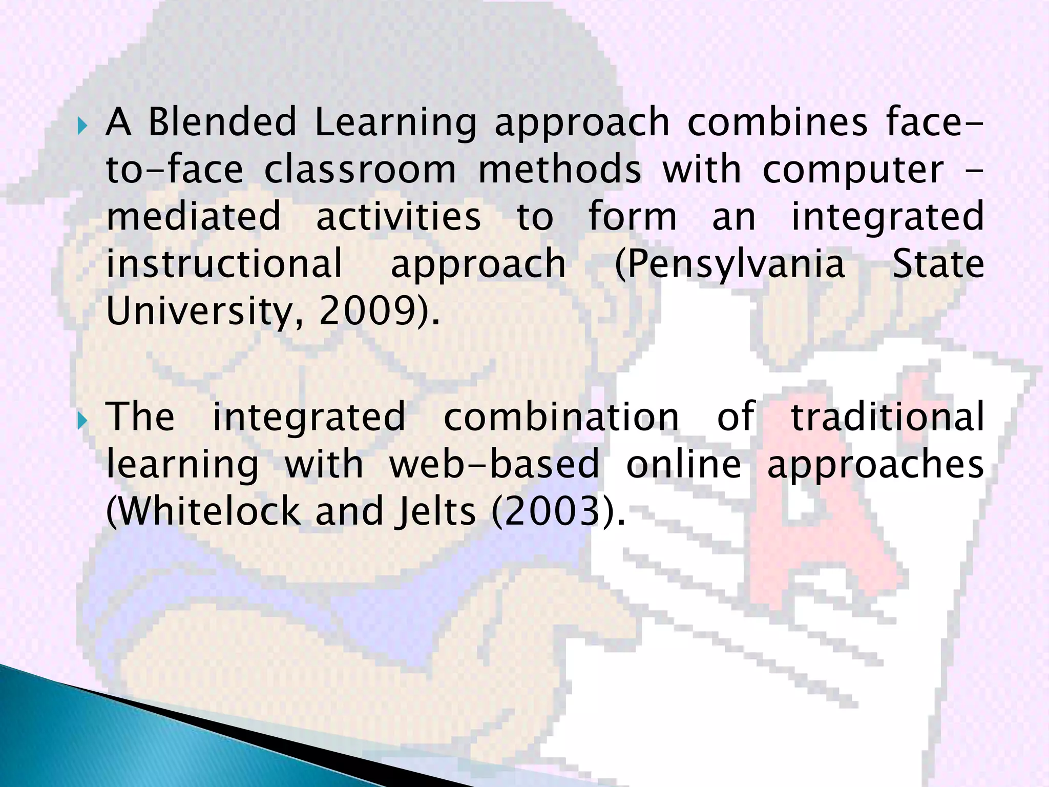    A Blended Learning approach combines face-
    to-face classroom methods with computer -
    mediated activities to form an integrated
    instructional approach (Pensylvania State
    University, 2009).

   The integrated combination of traditional
    learning with web-based online approaches
    (Whitelock and Jelts (2003).
 