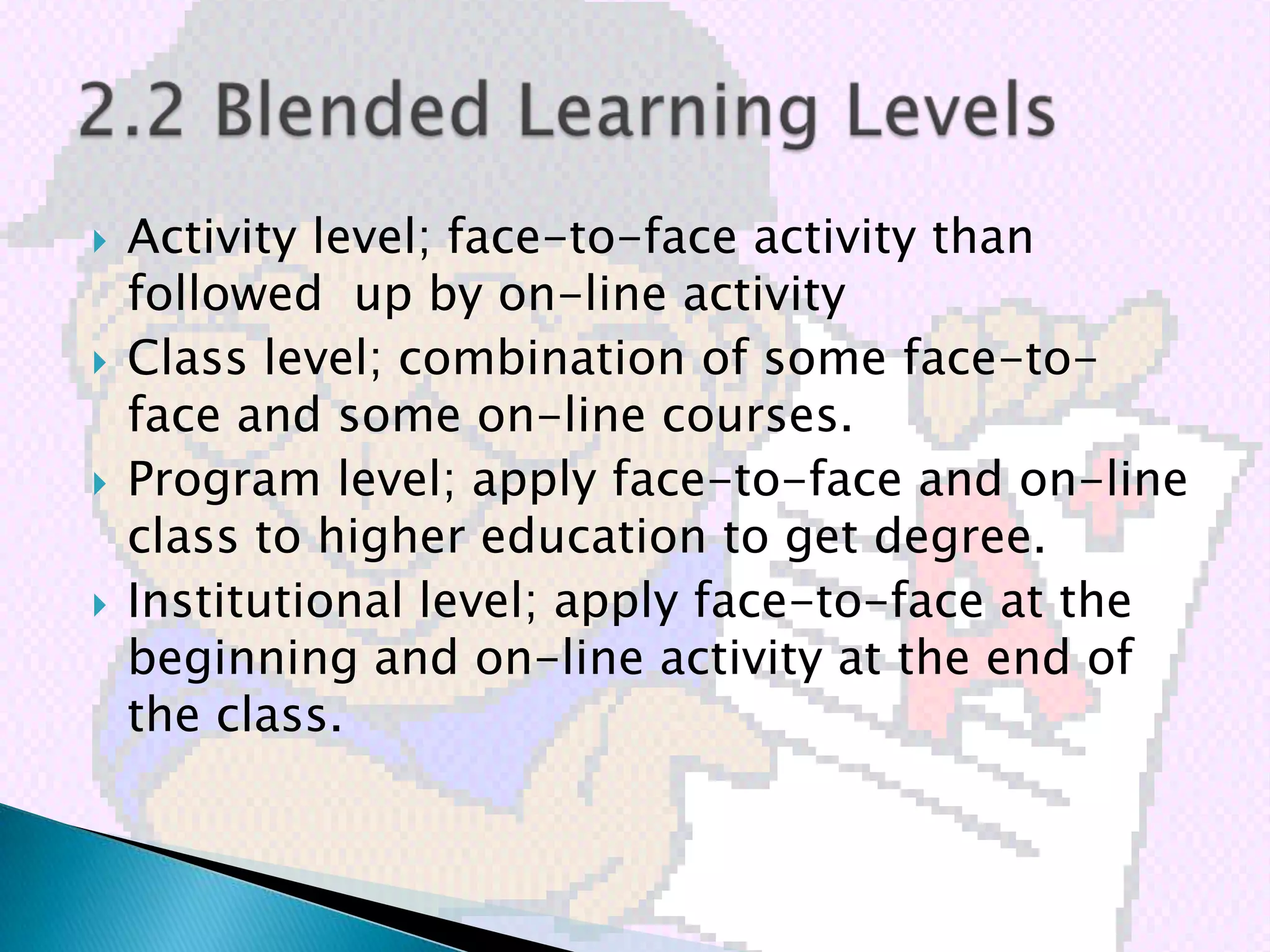    Activity level; face-to-face activity than
    followed up by on-line activity
   Class level; combination of some face-to-
    face and some on-line courses.
   Program level; apply face-to-face and on-line
    class to higher education to get degree.
   Institutional level; apply face-to-face at the
    beginning and on-line activity at the end of
    the class.
 