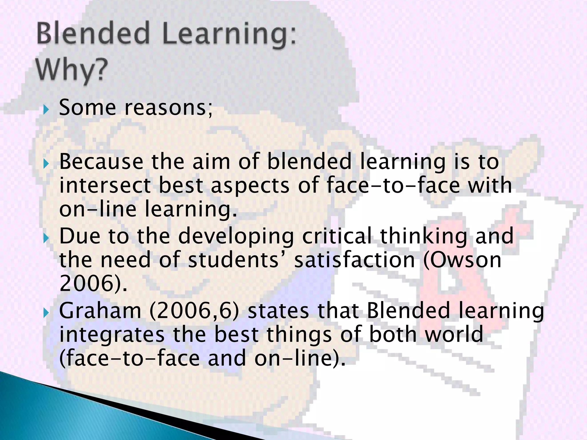   Some reasons;

   Because the aim of blended learning is to
    intersect best aspects of face-to-face with
    on-line learning.
   Due to the developing critical thinking and
    the need of students’ satisfaction (Owson
    2006).
   Graham (2006,6) states that Blended learning
    integrates the best things of both world
    (face-to-face and on-line).
 