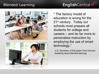 Blended Learning
“ The factory model of
education is wrong for the
21st
century. Today our
schools must prepare all
students for college and
careers – and do far more to
personalize instruction by
employing the use of smart
technology.”
U.S. Secretary of Education Arne Duncan,
speaking about blended learning.
 