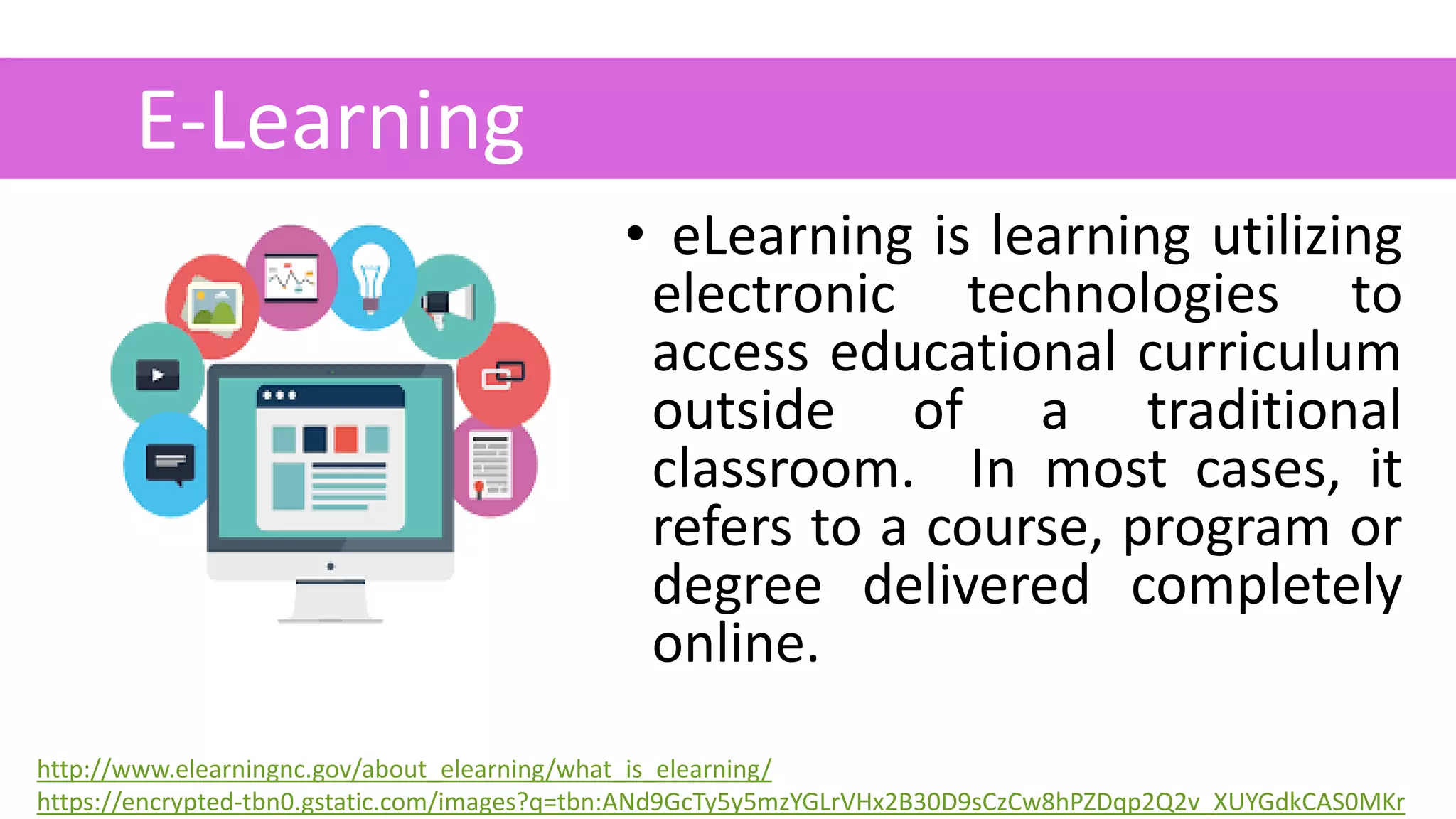 • eLearning is learning utilizing
electronic technologies to
access educational curriculum
outside of a traditional
classroom. In most cases, it
refers to a course, program or
degree delivered completely
online.
E-Learning
.
http://www.elearningnc.gov/about_elearning/what_is_elearning/
https://encrypted-tbn0.gstatic.com/images?q=tbn:ANd9GcTy5y5mzYGLrVHx2B30D9sCzCw8hPZDqp2Q2v_XUYGdkCAS0MKr
 
