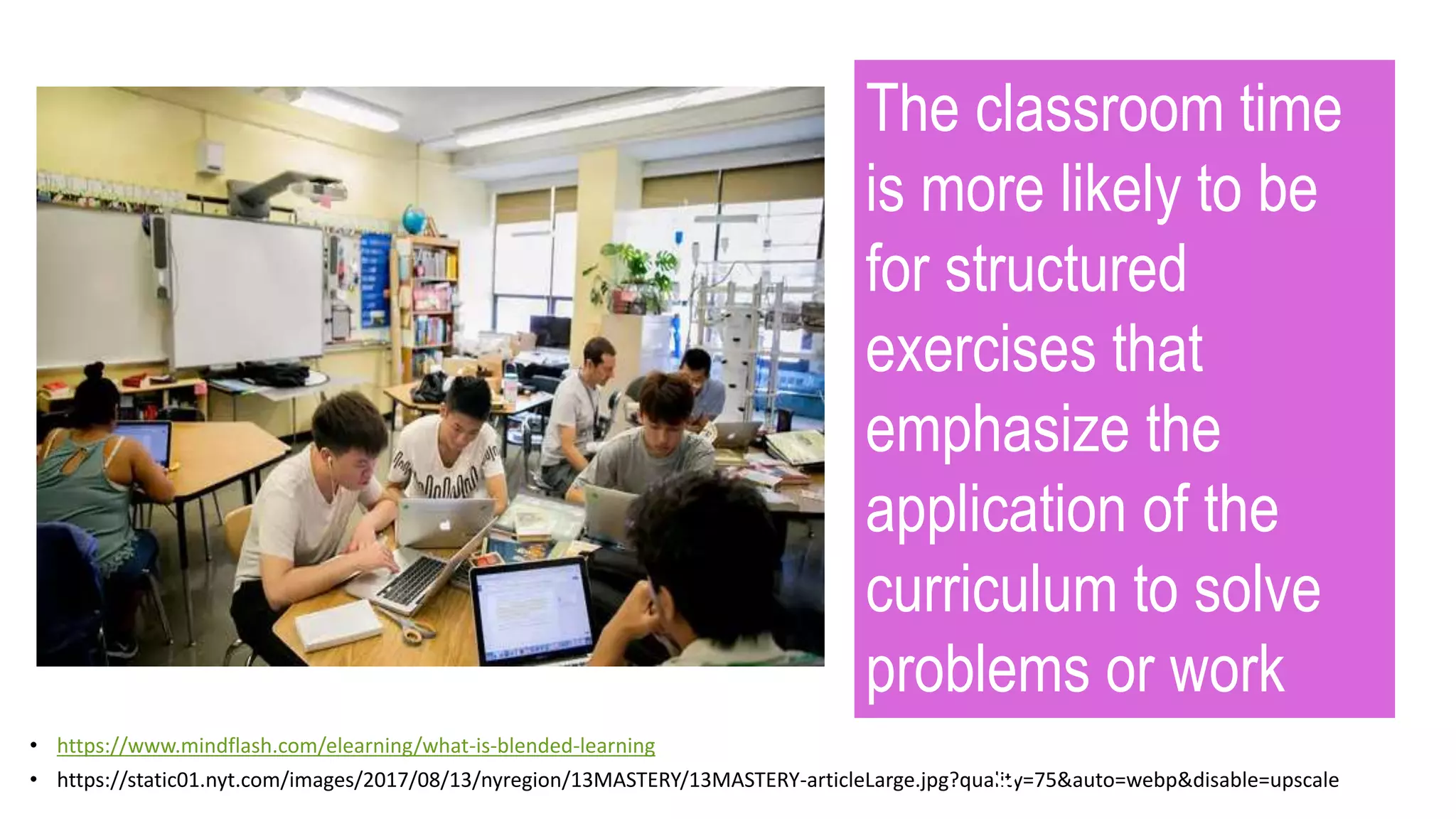 • https://www.mindflash.com/elearning/what-is-blended-learning
• https://static01.nyt.com/images/2017/08/13/nyregion/13MASTERY/13MASTERY-articleLarge.jpg?quality=75&auto=webp&disable=upscale
The classroom time
is more likely to be
for structured
exercises that
emphasize the
application of the
curriculum to solve
problems or work
through tasks.
 