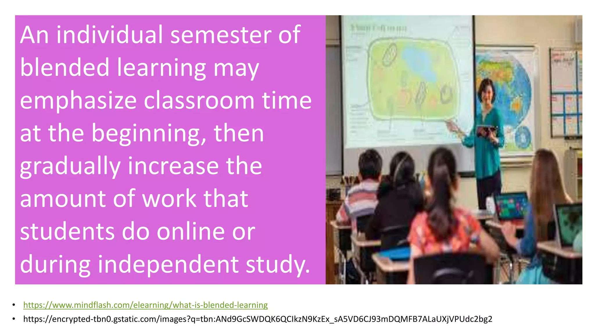 • https://www.mindflash.com/elearning/what-is-blended-learning
• https://encrypted-tbn0.gstatic.com/images?q=tbn:ANd9GcSWDQK6QCIkzN9KzEx_sA5VD6CJ93mDQMFB7ALaUXjVPUdc2bg2
An individual semester of
blended learning may
emphasize classroom time
at the beginning, then
gradually increase the
amount of work that
students do online or
during independent study.
 