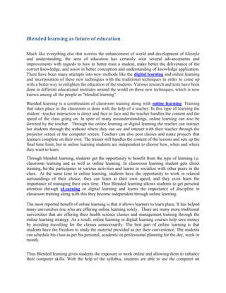 Blended learning as future of education

Much like everything else that worries the enhancement of world and development of lifestyle
and understanding, the area of education has certainly seen several advancements and
improvements with regards to how to better train a student, make better the deliverance of the
correct knowledge, and assist in better conception and understanding of knowledge application.
There have been many attempts into new methods like the digital learning and online learning
and incorporation of these new techniques with the traditional techniques in order to come up
with a better way to enlighten the education of the students. Various research and tests have been
done in different educational institutes around the world on these new techniques, which is now
known among all the people as "blended learning".
Blended learning is a combination of classroom training along with online learning. Training
that takes place in the classroom is done with the help of a teacher. In this type of learning the
student –teacher interaction is direct and face to face and the teacher handles the content and the
speed of the class going on. In spite of many misunderstandings, online learning can also be
directed by the teacher. Through the online learning or digital learning the teacher can instruct
her students through the webcast where they can see and interact with their teacher through the
projector screen or the computer screen. Teachers can also post classes and make projects that
learners complete on their own. The trainer still handles the content of the lessons and sets up the
final time limit, but in online learning students are independent to choose how, when and where
they want to learn.
Through blended learning, students get the opportunity to benefit from the type of learning i.e.
classroom learning and as well as online learning. In classroom learning student gets direct
training, he/she participates in various activities and learns to socialize with other peers in the
class. At the same time in online learning, students have the opportunity to work in relaxed
surroundings of their choice, they can learn at their own speed, and they even learn the
importance of managing their own time. Thus Blended learning allows students to get personal
attention through eLearning or digital learning and learns the importance of discipline in
classroom training along with this they become independent through online learning.

The most reported benefit of online learning is that it allows learners to learn place. It has helped
many universities rise who are offering online learning solely. There are many more traditional
universities that are offering their health science classes and management training through the
online learning strategy. As a result, online learning or digital learning courses help save money
by avoiding travelling for the classes unnecessarily. The best part of online learning is that
students have the freedom to study the material provided as per their convenience. The students
can schedule his class as per his personal, academic or professional planning for the day, week or
month.


Thus Blended learning gives students the exposure to work online and allowing them to enhance
their computer skills. With the help of the syllabus, students are able to use the computer on
 
