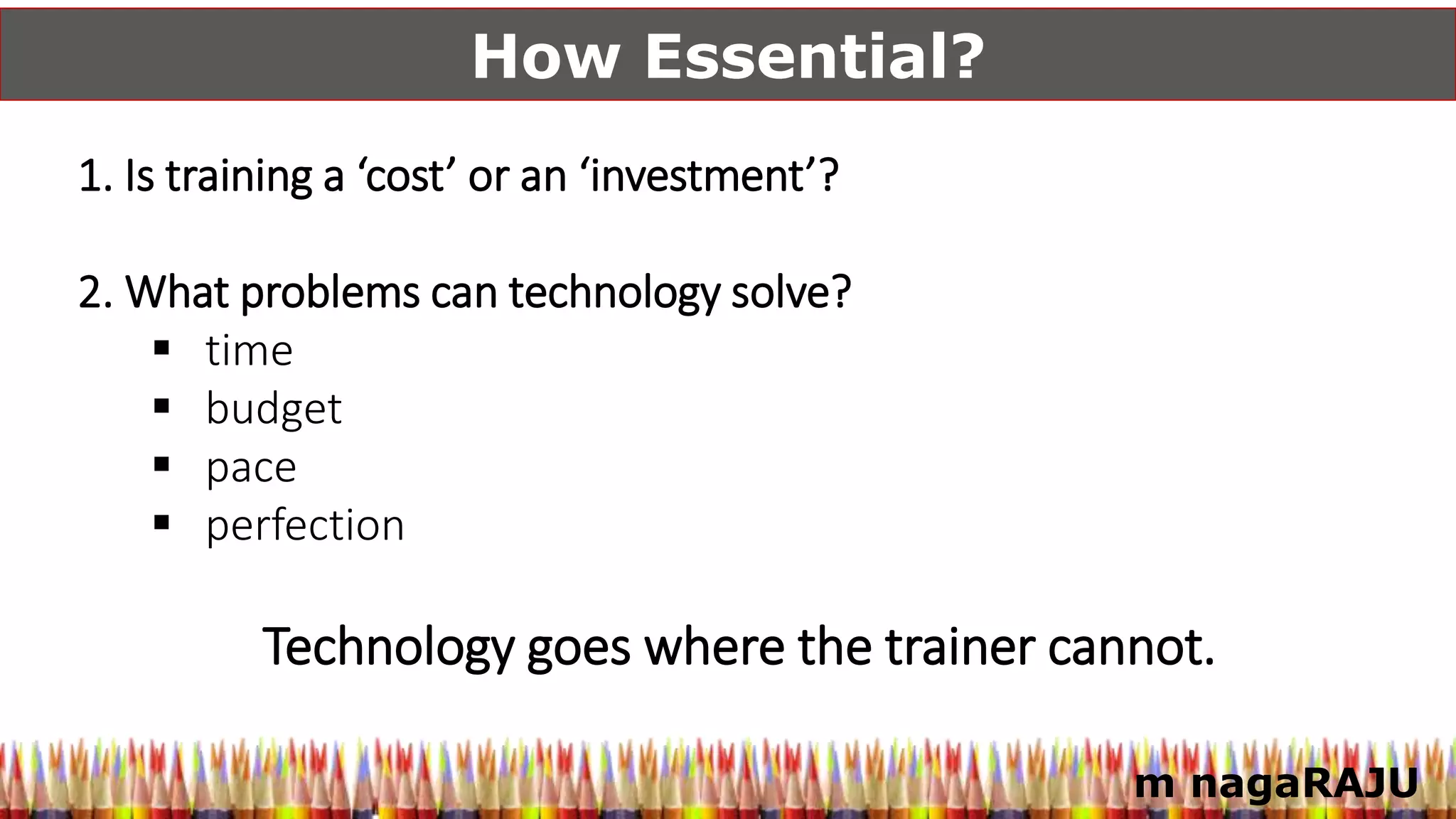m nagaRAJU
How Essential?
1. Is training a ‘cost’ or an ‘investment’?
2. What problems can technology solve?
 time
 budget
 pace
 perfection
Technology goes where the trainer cannot.
 