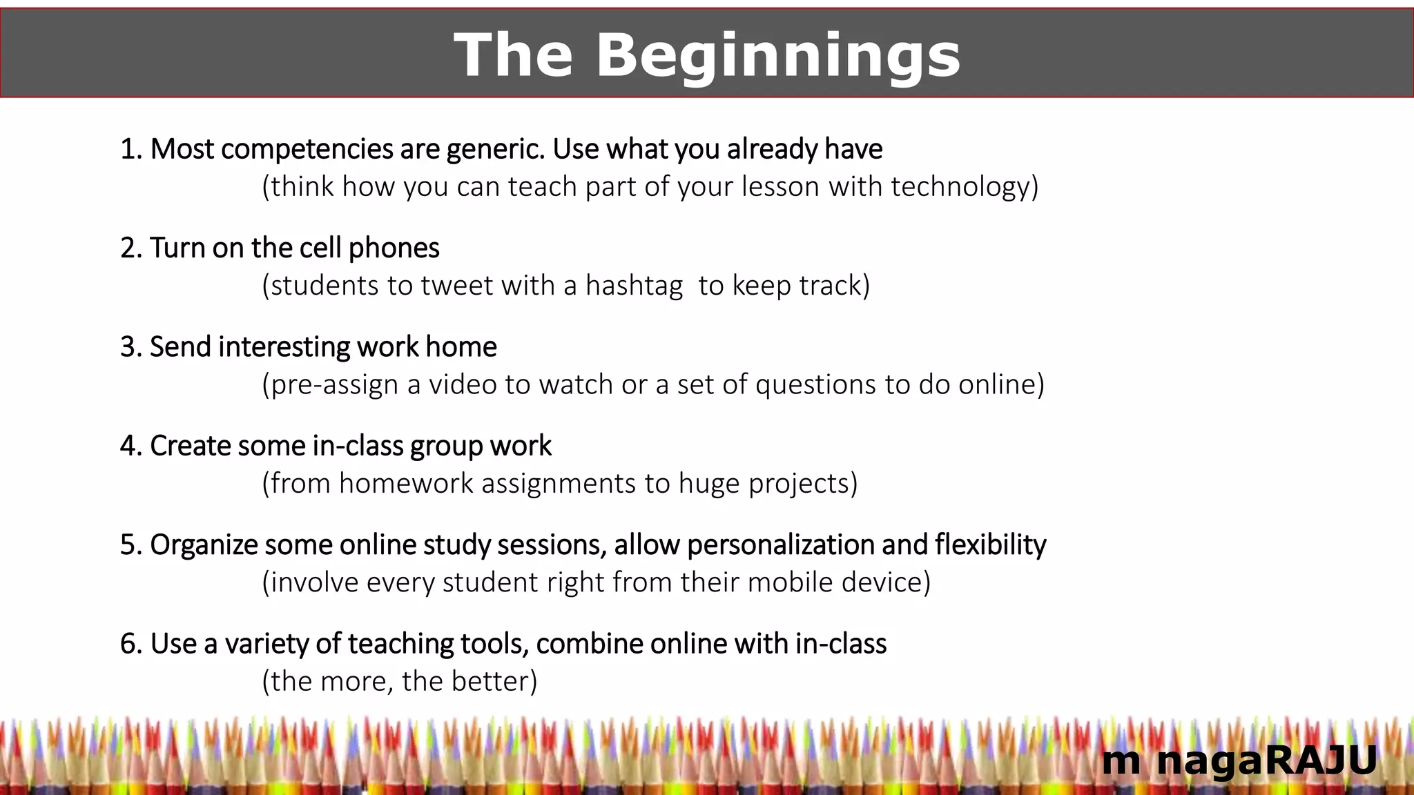 m nagaRAJU
The Beginnings
1. Most competencies are generic. Use what you already have
(think how you can teach part of your lesson with technology)
2. Turn on the cell phones
(students to tweet with a hashtag to keep track)
3. Send interesting work home
(pre-assign a video to watch or a set of questions to do online)
4. Create some in-class group work
(from homework assignments to huge projects)
5. Organize some online study sessions, allow personalization and flexibility
(involve every student right from their mobile device)
6. Use a variety of teaching tools, combine online with in-class
(the more, the better)
 