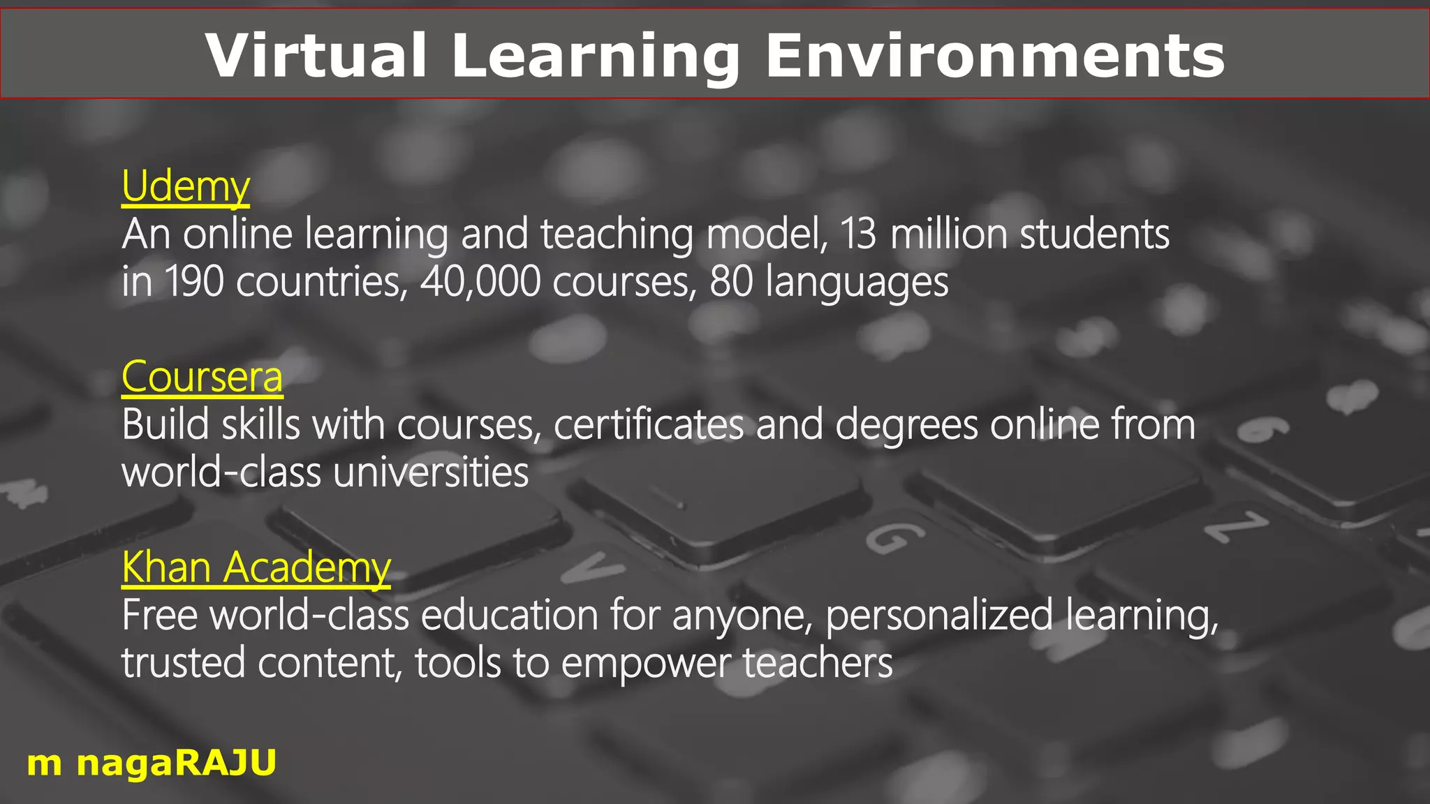 Udemy
An online learning and teaching model, 13 million students
in 190 countries, 40,000 courses, 80 languages
Coursera
Build skills with courses, certificates and degrees online from
world-class universities
Khan Academy
Free world-class education for anyone, personalized learning,
trusted content, tools to empower teachers
Virtual Learning Environments
m nagaRAJU
 