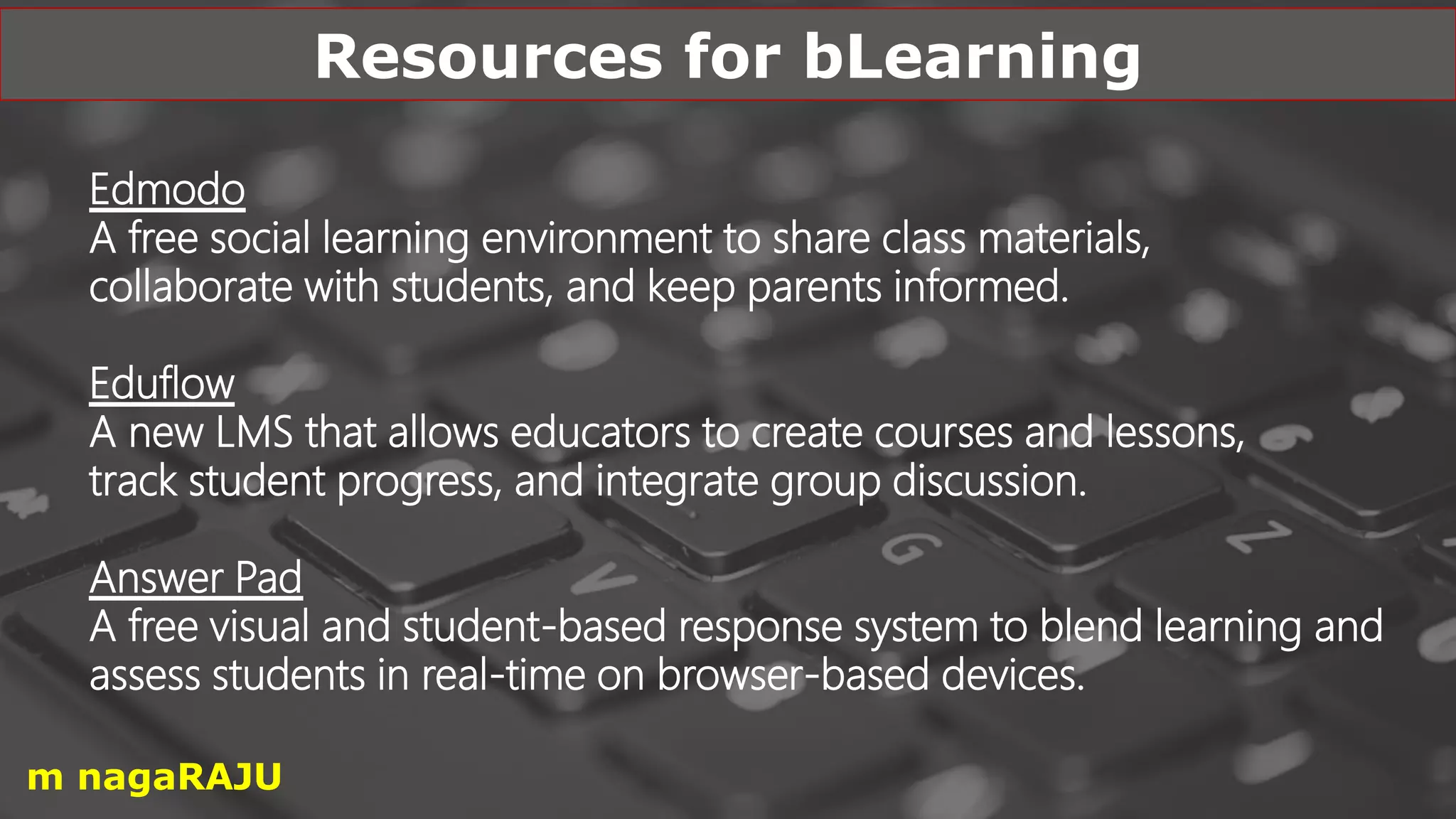 Edmodo
A free social learning environment to share class materials,
collaborate with students, and keep parents informed.
Eduflow
A new LMS that allows educators to create courses and lessons,
track student progress, and integrate group discussion.
Answer Pad
A free visual and student-based response system to blend learning and
assess students in real-time on browser-based devices.
Resources for bLearning
m nagaRAJU
 