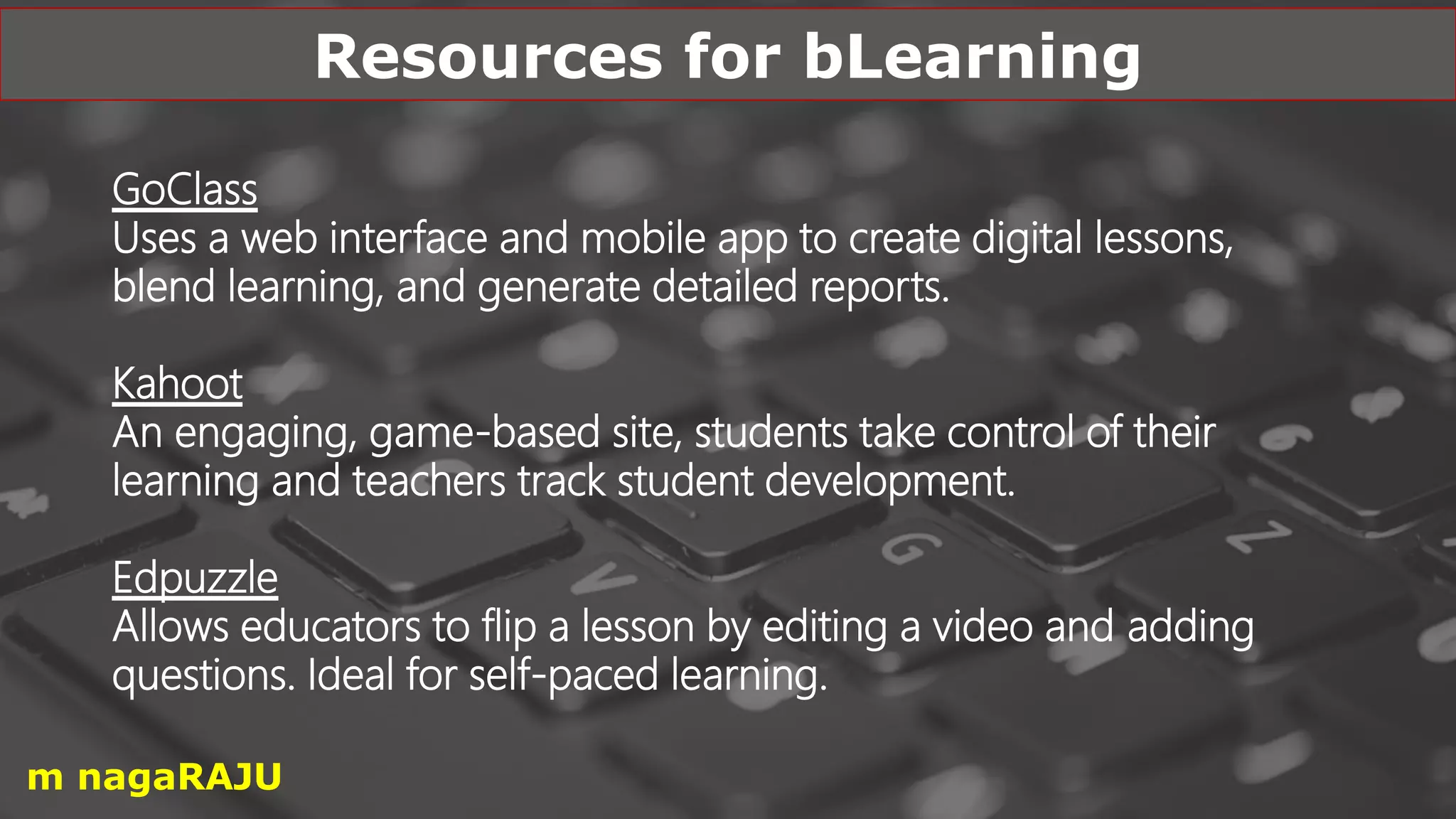 GoClass
Uses a web interface and mobile app to create digital lessons,
blend learning, and generate detailed reports.
Kahoot
An engaging, game-based site, students take control of their
learning and teachers track student development.
Edpuzzle
Allows educators to flip a lesson by editing a video and adding
questions. Ideal for self-paced learning.
Resources for bLearning
m nagaRAJU
 