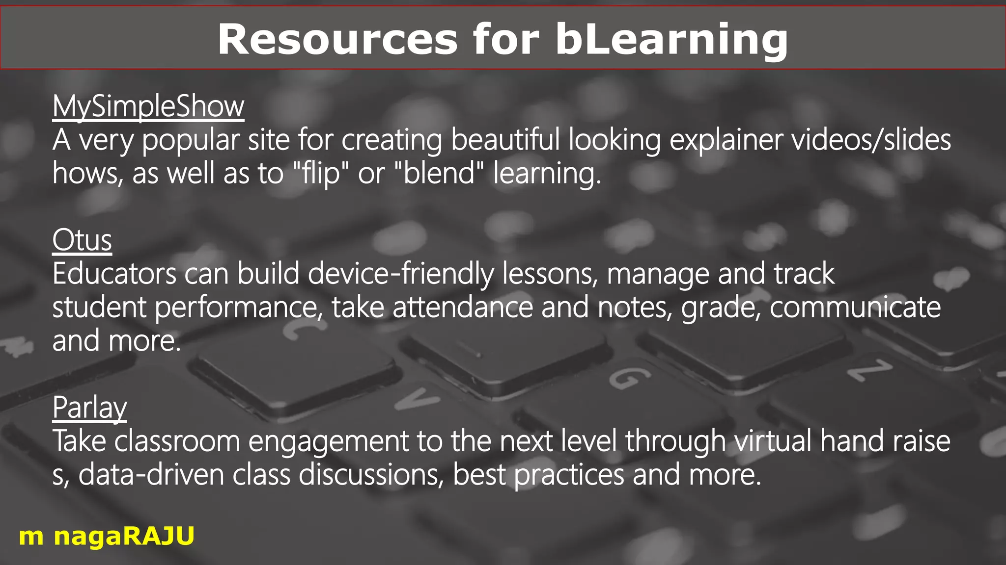 MySimpleShow
A very popular site for creating beautiful looking explainer videos/slides
hows, as well as to "flip" or "blend" learning.
Otus
Educators can build device-friendly lessons, manage and track
student performance, take attendance and notes, grade, communicate
and more.
Parlay
Take classroom engagement to the next level through virtual hand raise
s, data-driven class discussions, best practices and more.
Resources for bLearning
m nagaRAJU
 
