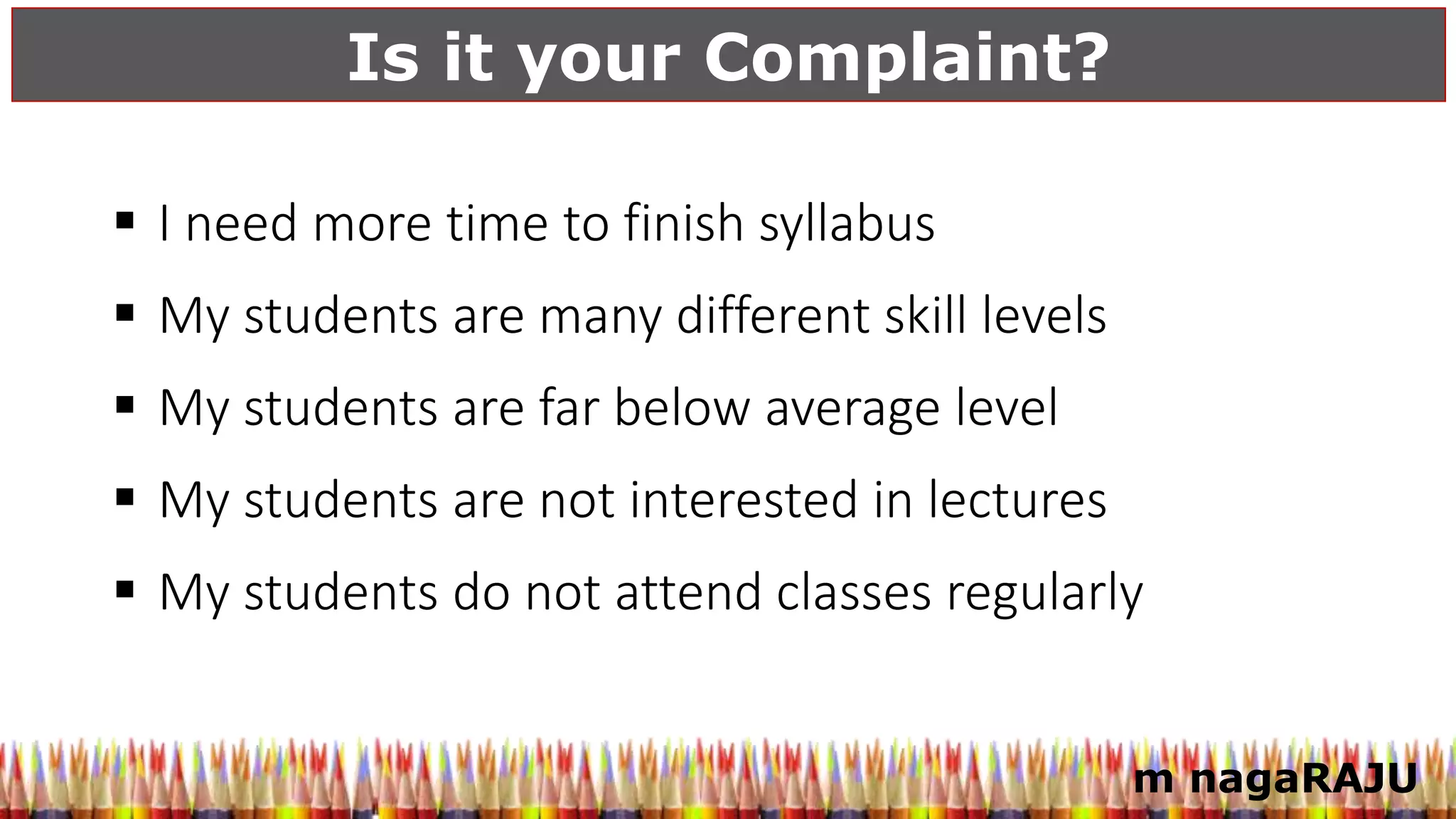 Is it your Complaint?
m nagaRAJU
 I need more time to finish syllabus
 My students are many different skill levels
 My students are far below average level
 My students are not interested in lectures
 My students do not attend classes regularly
 