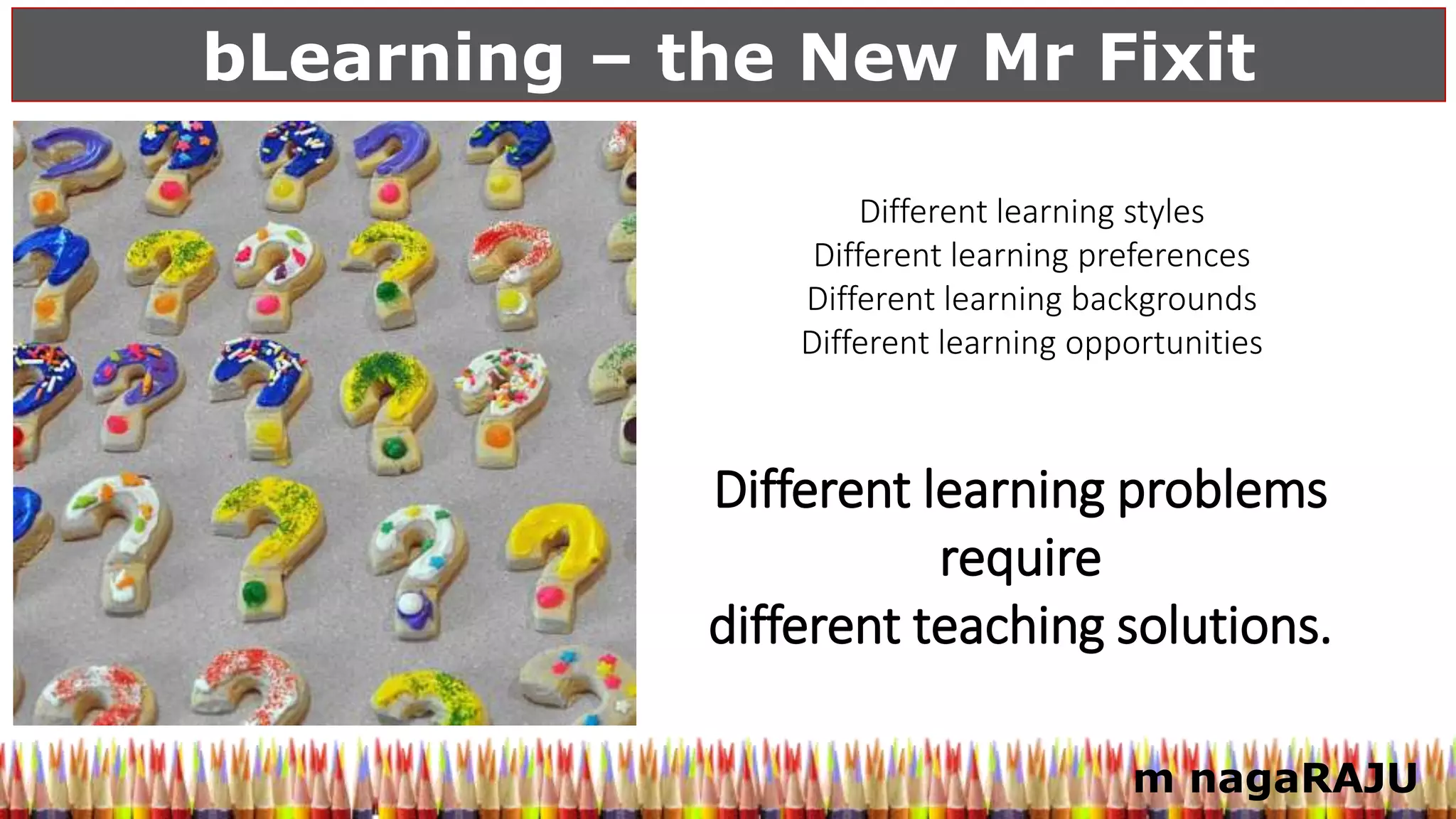 bLearning – the New Mr Fixit
m nagaRAJU
Different learning problems
require
different teaching solutions.
Different learning styles
Different learning preferences
Different learning backgrounds
Different learning opportunities
 