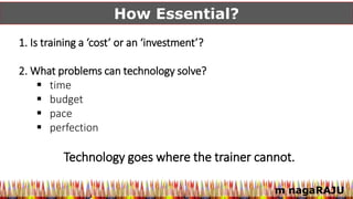 m nagaRAJU
How Essential?
1. Is training a ‘cost’ or an ‘investment’?
2. What problems can technology solve?
 time
 budget
 pace
 perfection
Technology goes where the trainer cannot.
 