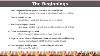 m nagaRAJU
The Beginnings
1. Most competencies are generic. Use what you already have
(think how you can teach part of your lesson with technology)
2. Turn on the cell phones
(students to tweet with a hashtag to keep track)
3. Send interesting work home
(pre-assign a video to watch or a set of questions to do online)
4. Create some in-class group work
(from homework assignments to huge projects)
5. Organize some online study sessions, allow personalization and flexibility
(involve every student right from their mobile device)
6. Use a variety of teaching tools, combine online with in-class
(the more, the better)
 